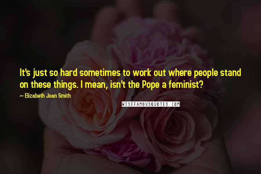 Elizabeth Joan Smith Quotes: It's just so hard sometimes to work out where people stand on these things. I mean, isn't the Pope a feminist?