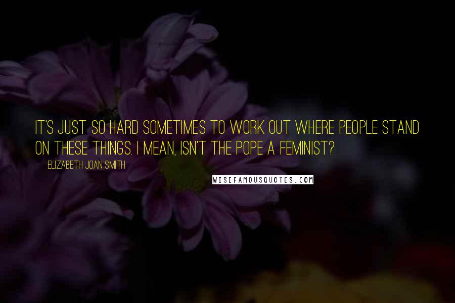 Elizabeth Joan Smith Quotes: It's just so hard sometimes to work out where people stand on these things. I mean, isn't the Pope a feminist?