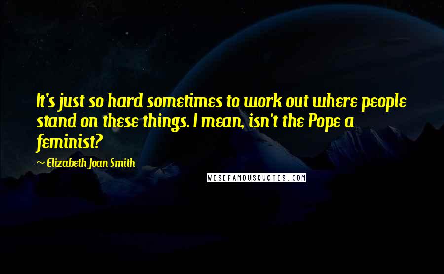 Elizabeth Joan Smith Quotes: It's just so hard sometimes to work out where people stand on these things. I mean, isn't the Pope a feminist?