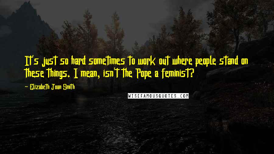 Elizabeth Joan Smith Quotes: It's just so hard sometimes to work out where people stand on these things. I mean, isn't the Pope a feminist?