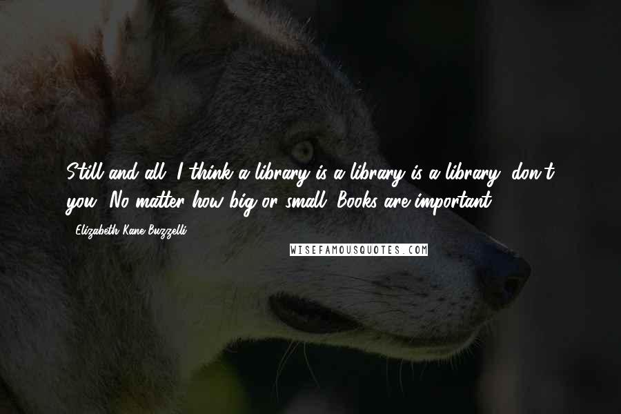 Elizabeth Kane Buzzelli Quotes: Still and all, I think a library is a library is a library, don't you? No matter how big or small. Books are important.