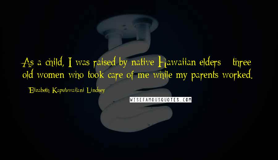 Elizabeth Kapu'uwailani Lindsey Quotes: As a child, I was raised by native Hawaiian elders - three old women who took care of me while my parents worked.