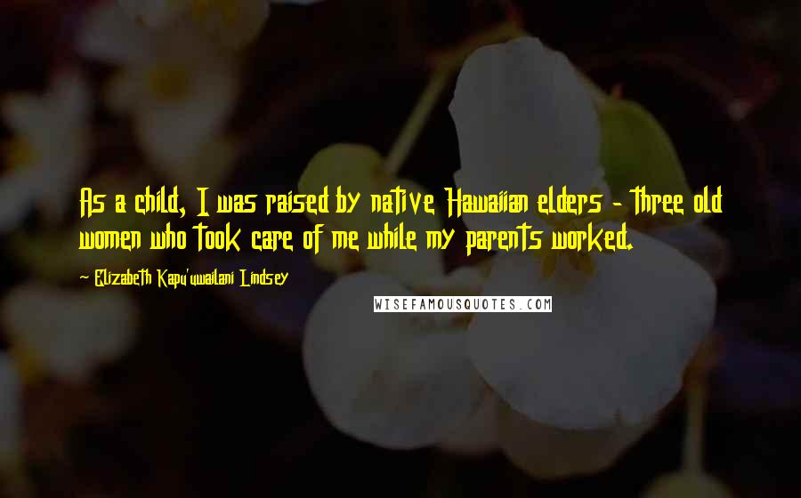 Elizabeth Kapu'uwailani Lindsey Quotes: As a child, I was raised by native Hawaiian elders - three old women who took care of me while my parents worked.