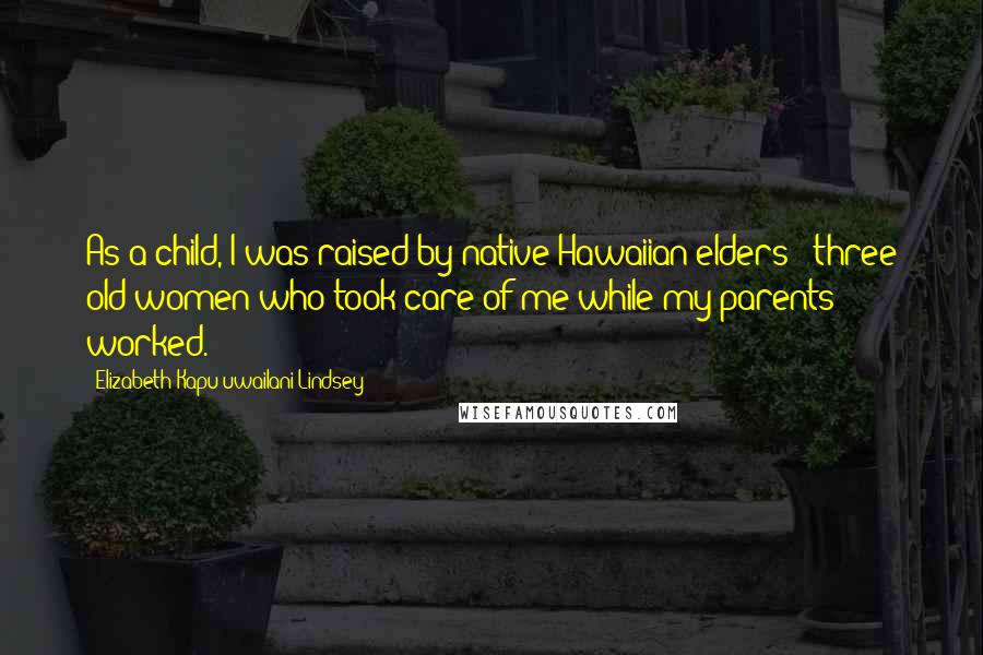Elizabeth Kapu'uwailani Lindsey Quotes: As a child, I was raised by native Hawaiian elders - three old women who took care of me while my parents worked.
