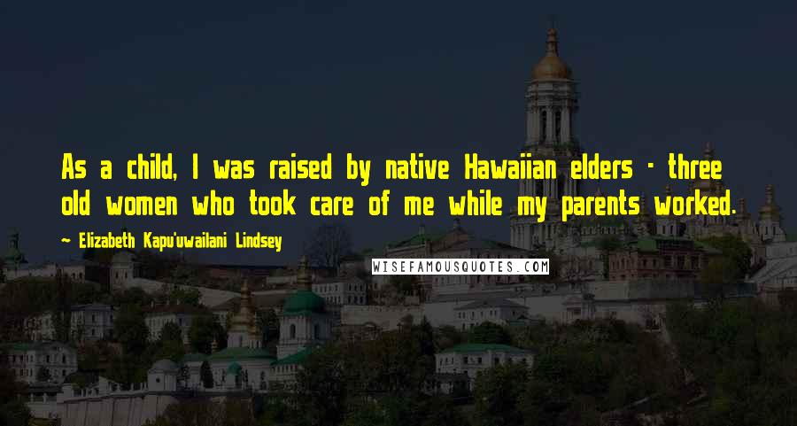 Elizabeth Kapu'uwailani Lindsey Quotes: As a child, I was raised by native Hawaiian elders - three old women who took care of me while my parents worked.