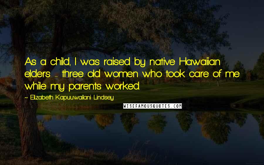 Elizabeth Kapu'uwailani Lindsey Quotes: As a child, I was raised by native Hawaiian elders - three old women who took care of me while my parents worked.