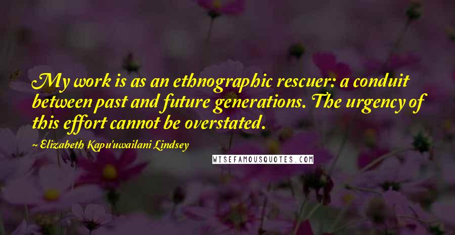 Elizabeth Kapu'uwailani Lindsey Quotes: My work is as an ethnographic rescuer: a conduit between past and future generations. The urgency of this effort cannot be overstated.