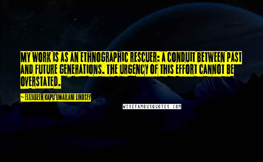 Elizabeth Kapu'uwailani Lindsey Quotes: My work is as an ethnographic rescuer: a conduit between past and future generations. The urgency of this effort cannot be overstated.