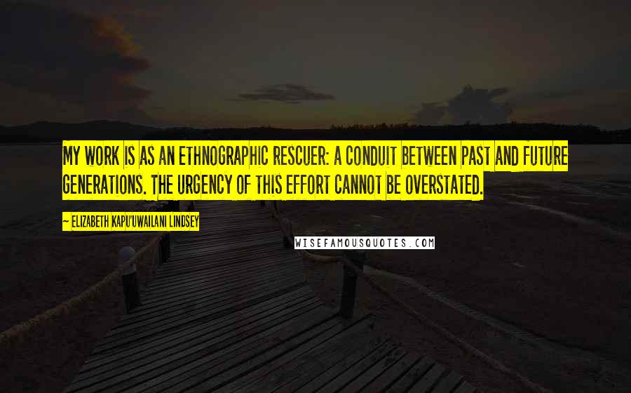 Elizabeth Kapu'uwailani Lindsey Quotes: My work is as an ethnographic rescuer: a conduit between past and future generations. The urgency of this effort cannot be overstated.