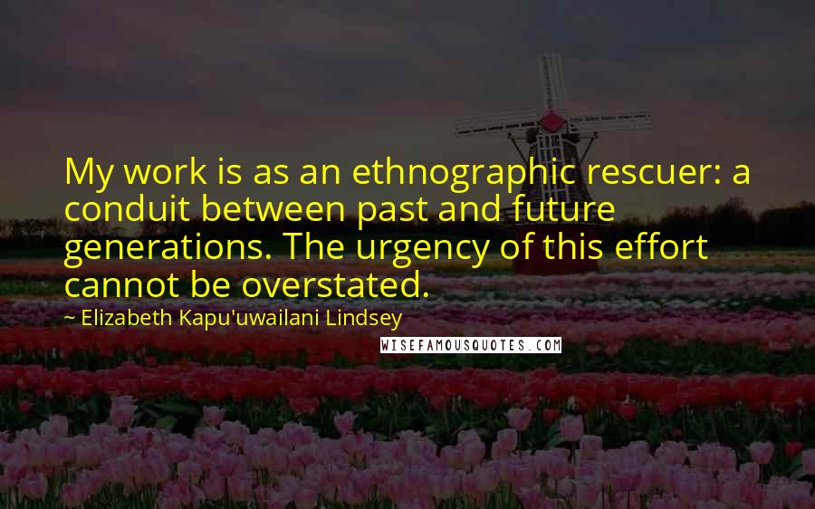 Elizabeth Kapu'uwailani Lindsey Quotes: My work is as an ethnographic rescuer: a conduit between past and future generations. The urgency of this effort cannot be overstated.