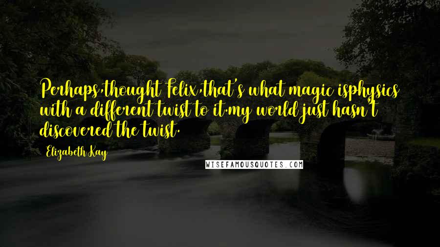 Elizabeth Kay Quotes: Perhaps,thought Felix,that's what magic isphysics with a different twist to it.my world just hasn't discovered the twist.