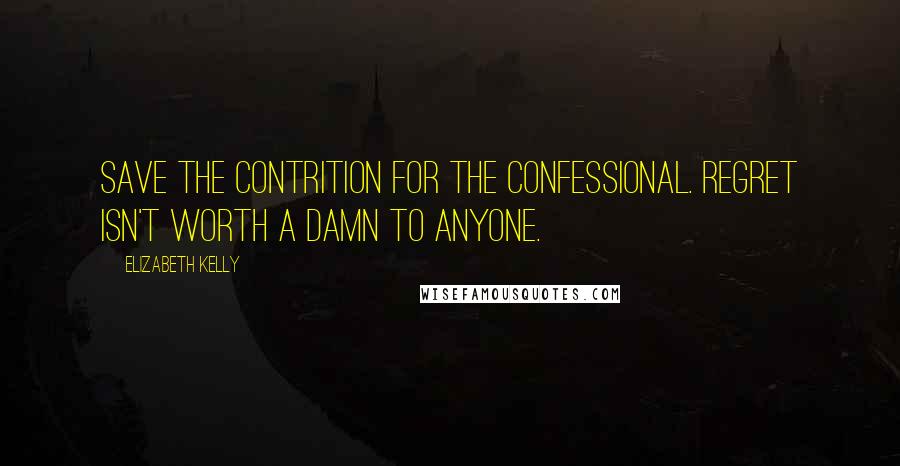 Elizabeth Kelly Quotes: Save the contrition for the confessional. Regret isn't worth a damn to anyone.