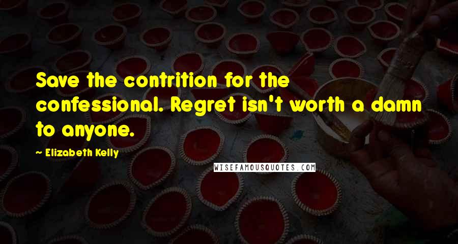 Elizabeth Kelly Quotes: Save the contrition for the confessional. Regret isn't worth a damn to anyone.