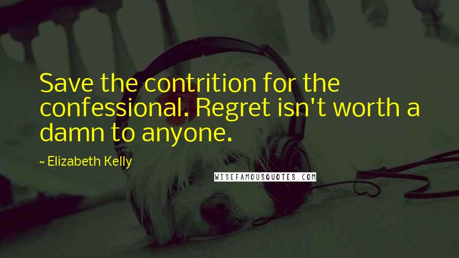 Elizabeth Kelly Quotes: Save the contrition for the confessional. Regret isn't worth a damn to anyone.