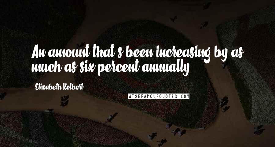 Elizabeth Kolbert Quotes: An amount that's been increasing by as much as six percent annually.