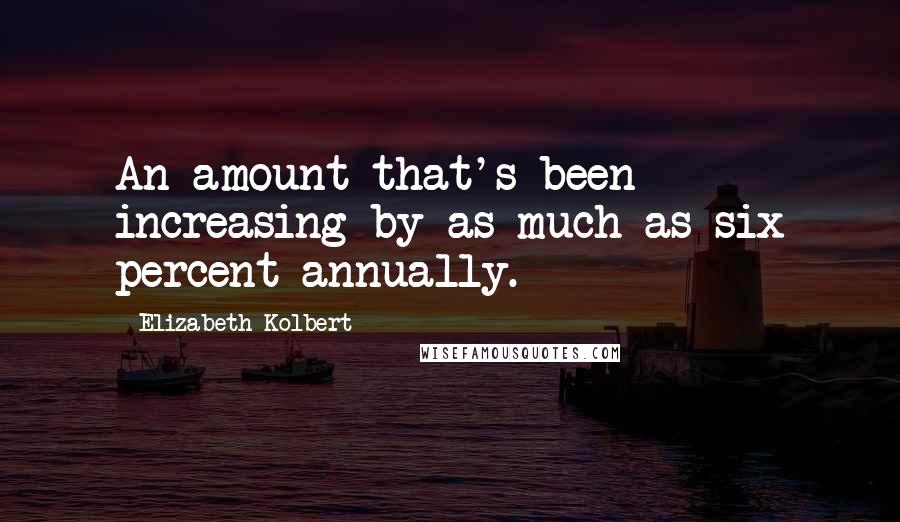 Elizabeth Kolbert Quotes: An amount that's been increasing by as much as six percent annually.