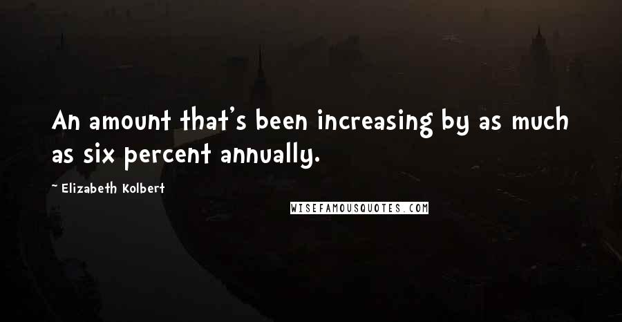 Elizabeth Kolbert Quotes: An amount that's been increasing by as much as six percent annually.