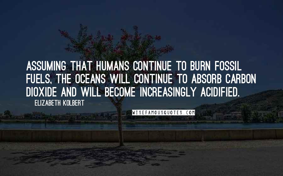 Elizabeth Kolbert Quotes: Assuming that humans continue to burn fossil fuels, the oceans will continue to absorb carbon dioxide and will become increasingly acidified.