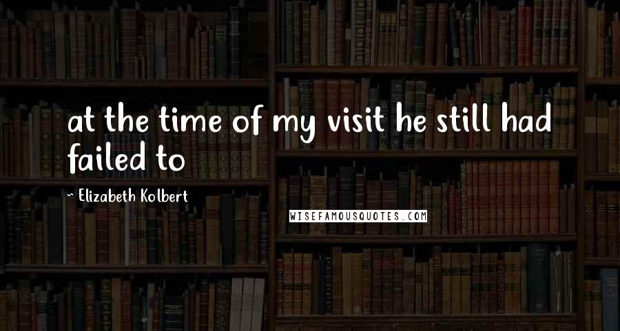 Elizabeth Kolbert Quotes: at the time of my visit he still had failed to