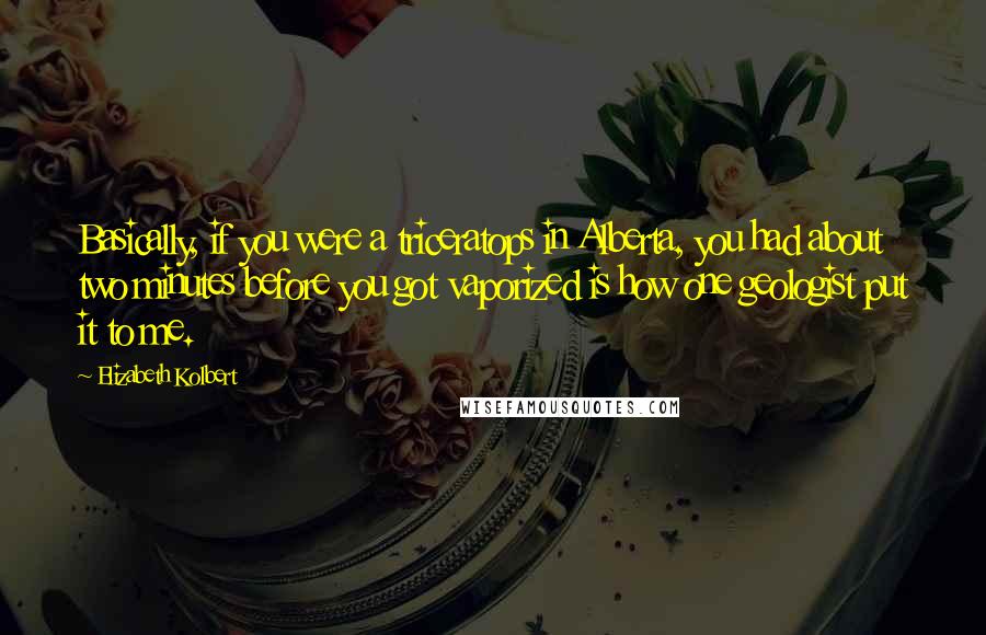 Elizabeth Kolbert Quotes: Basically, if you were a triceratops in Alberta, you had about two minutes before you got vaporized is how one geologist put it to me.