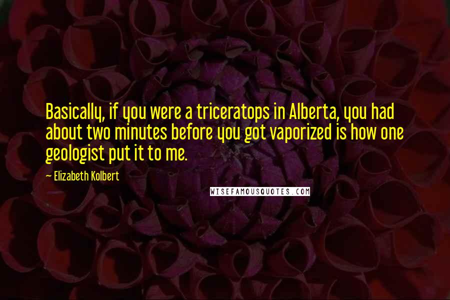 Elizabeth Kolbert Quotes: Basically, if you were a triceratops in Alberta, you had about two minutes before you got vaporized is how one geologist put it to me.