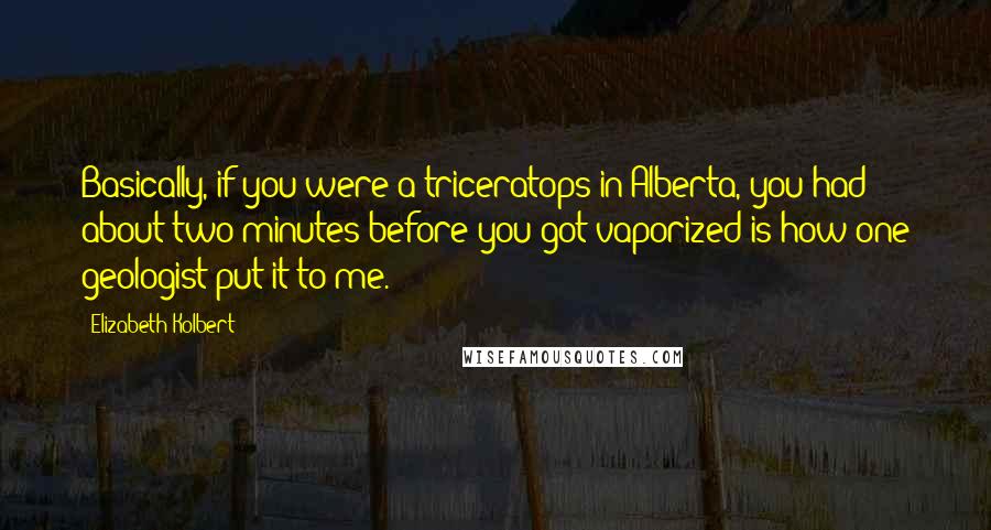 Elizabeth Kolbert Quotes: Basically, if you were a triceratops in Alberta, you had about two minutes before you got vaporized is how one geologist put it to me.