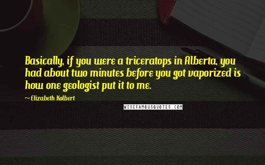 Elizabeth Kolbert Quotes: Basically, if you were a triceratops in Alberta, you had about two minutes before you got vaporized is how one geologist put it to me.