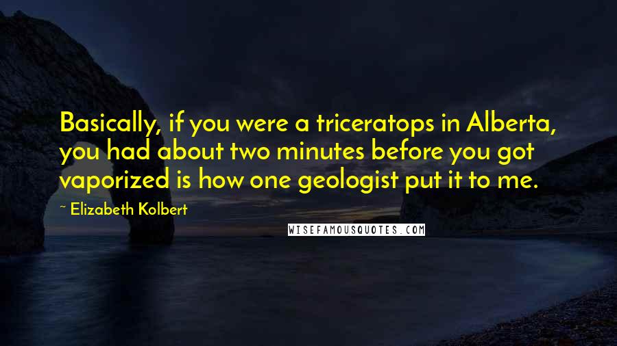 Elizabeth Kolbert Quotes: Basically, if you were a triceratops in Alberta, you had about two minutes before you got vaporized is how one geologist put it to me.