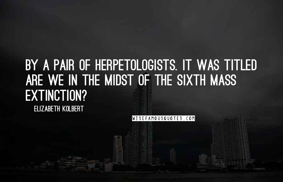 Elizabeth Kolbert Quotes: By a pair of herpetologists. It was titled Are We in the Midst of the Sixth Mass Extinction?