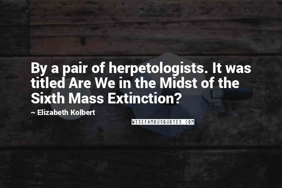 Elizabeth Kolbert Quotes: By a pair of herpetologists. It was titled Are We in the Midst of the Sixth Mass Extinction?