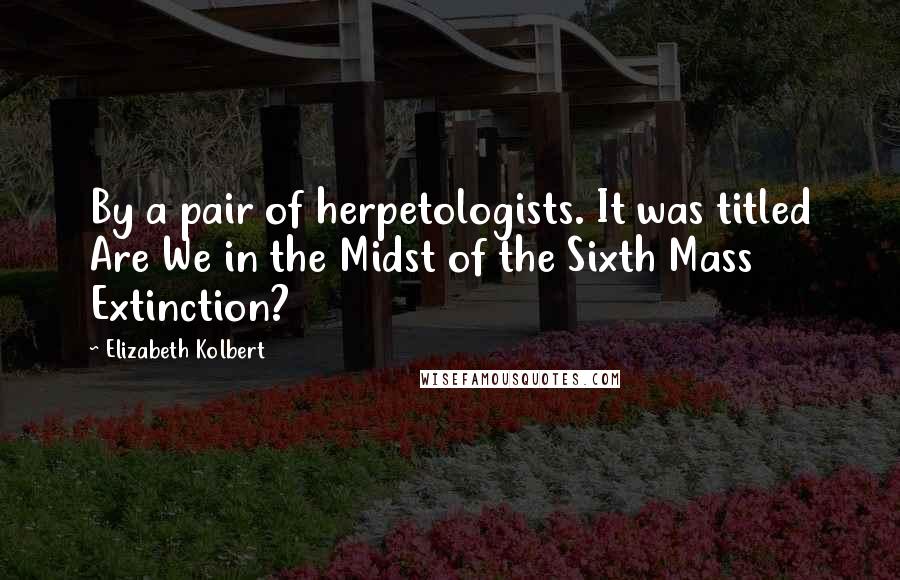 Elizabeth Kolbert Quotes: By a pair of herpetologists. It was titled Are We in the Midst of the Sixth Mass Extinction?