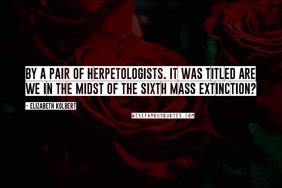 Elizabeth Kolbert Quotes: By a pair of herpetologists. It was titled Are We in the Midst of the Sixth Mass Extinction?