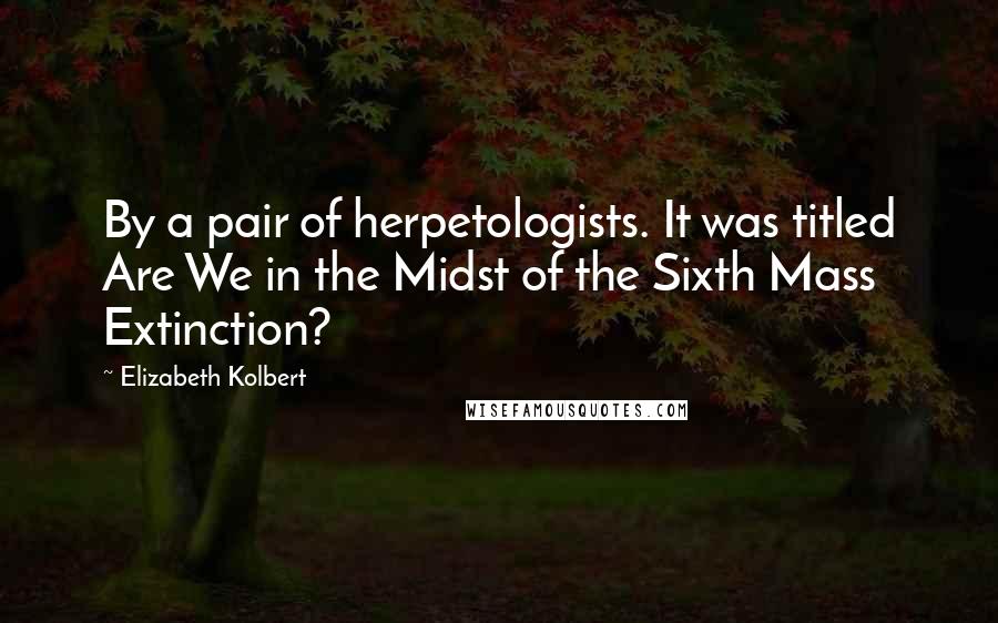 Elizabeth Kolbert Quotes: By a pair of herpetologists. It was titled Are We in the Midst of the Sixth Mass Extinction?