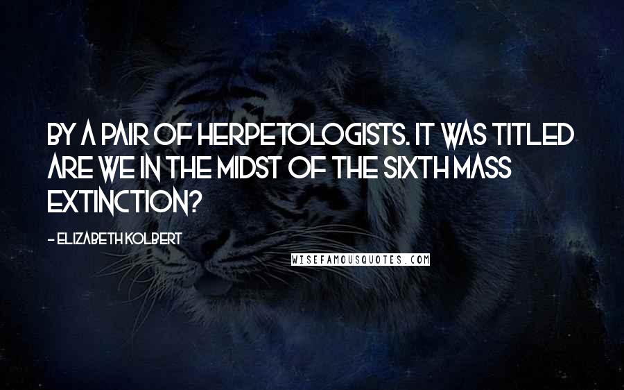 Elizabeth Kolbert Quotes: By a pair of herpetologists. It was titled Are We in the Midst of the Sixth Mass Extinction?