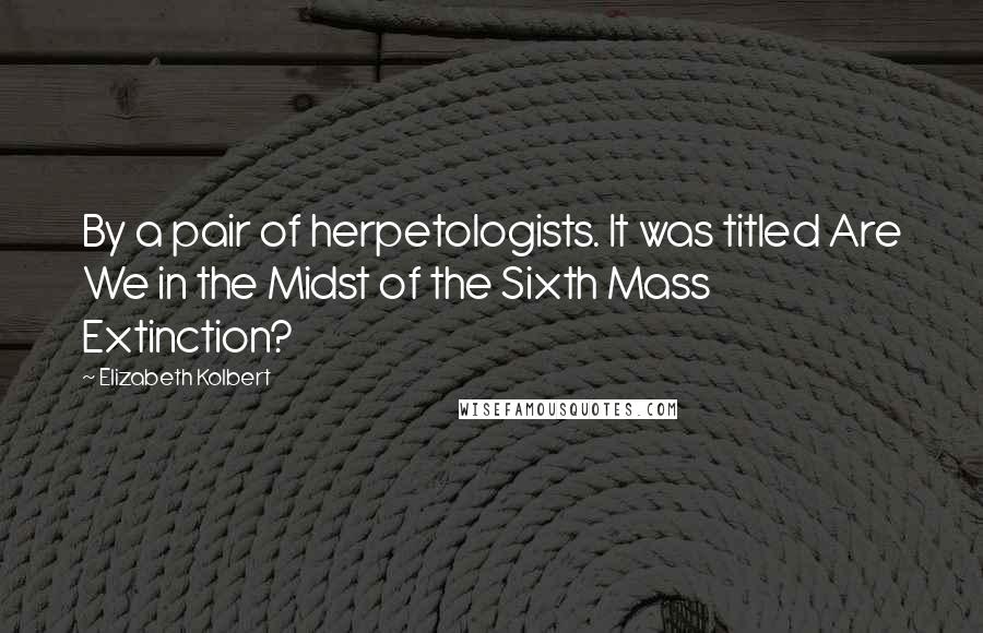 Elizabeth Kolbert Quotes: By a pair of herpetologists. It was titled Are We in the Midst of the Sixth Mass Extinction?