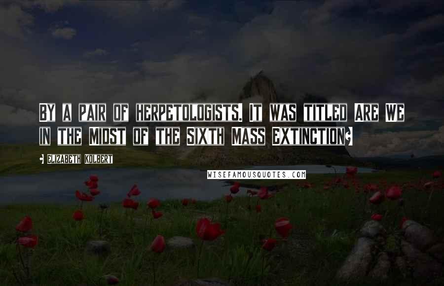 Elizabeth Kolbert Quotes: By a pair of herpetologists. It was titled Are We in the Midst of the Sixth Mass Extinction?