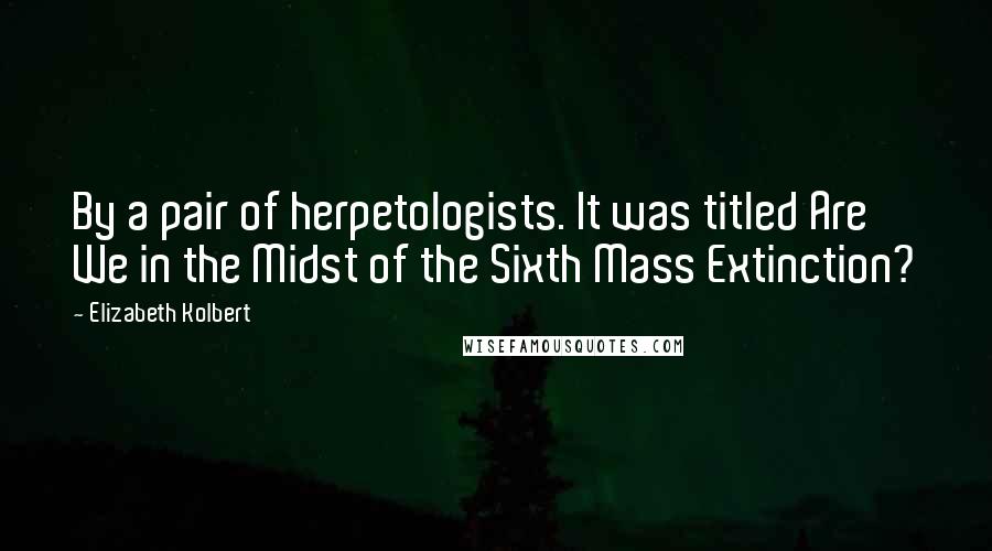 Elizabeth Kolbert Quotes: By a pair of herpetologists. It was titled Are We in the Midst of the Sixth Mass Extinction?