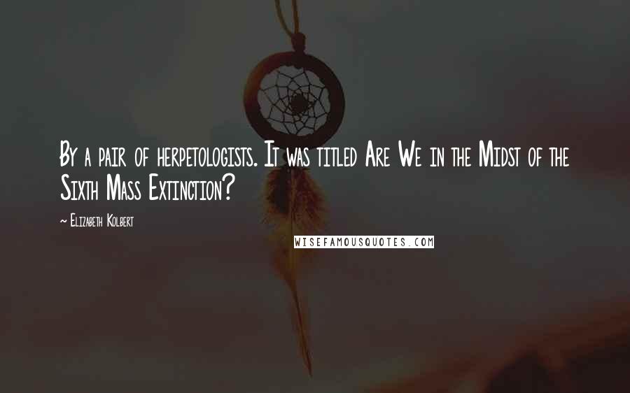 Elizabeth Kolbert Quotes: By a pair of herpetologists. It was titled Are We in the Midst of the Sixth Mass Extinction?