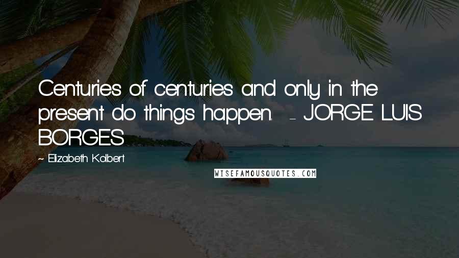 Elizabeth Kolbert Quotes: Centuries of centuries and only in the present do things happen.  - JORGE LUIS BORGES