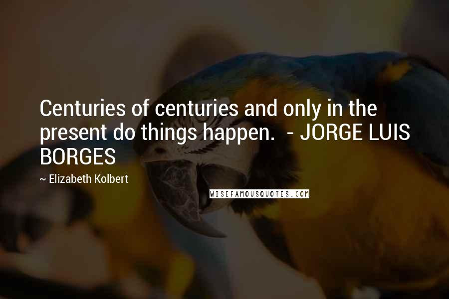 Elizabeth Kolbert Quotes: Centuries of centuries and only in the present do things happen.  - JORGE LUIS BORGES