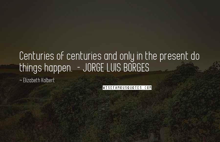 Elizabeth Kolbert Quotes: Centuries of centuries and only in the present do things happen. - JORGE LUIS BORGES