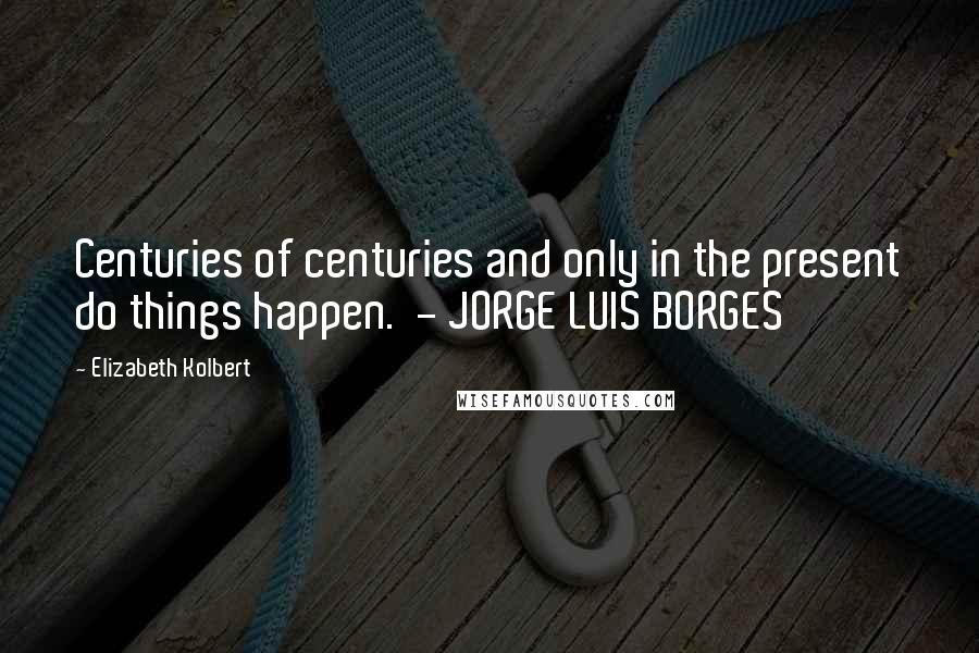 Elizabeth Kolbert Quotes: Centuries of centuries and only in the present do things happen.  - JORGE LUIS BORGES