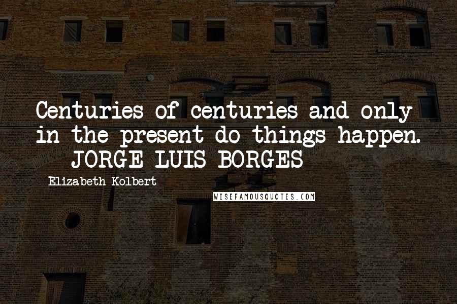 Elizabeth Kolbert Quotes: Centuries of centuries and only in the present do things happen.  - JORGE LUIS BORGES