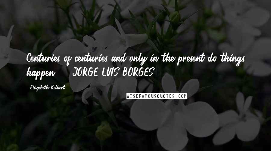 Elizabeth Kolbert Quotes: Centuries of centuries and only in the present do things happen.  - JORGE LUIS BORGES