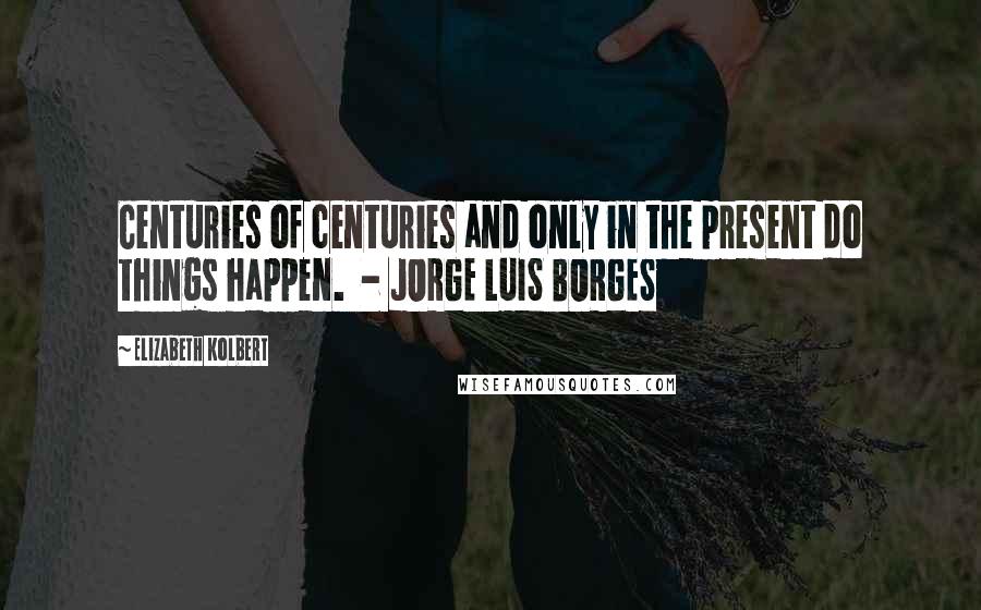Elizabeth Kolbert Quotes: Centuries of centuries and only in the present do things happen. - JORGE LUIS BORGES