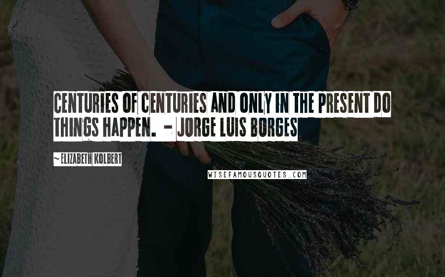 Elizabeth Kolbert Quotes: Centuries of centuries and only in the present do things happen.  - JORGE LUIS BORGES