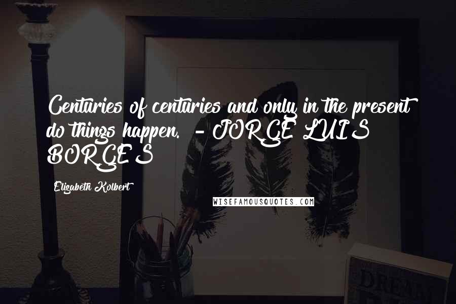 Elizabeth Kolbert Quotes: Centuries of centuries and only in the present do things happen. - JORGE LUIS BORGES