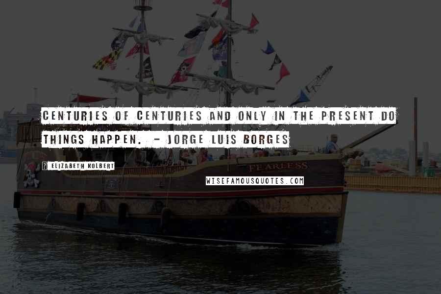 Elizabeth Kolbert Quotes: Centuries of centuries and only in the present do things happen. - JORGE LUIS BORGES