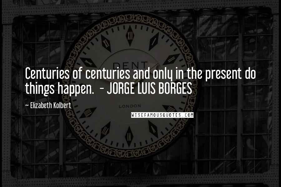 Elizabeth Kolbert Quotes: Centuries of centuries and only in the present do things happen. - JORGE LUIS BORGES