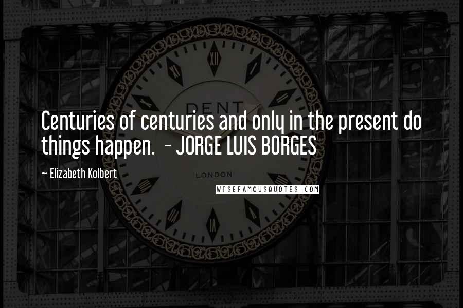 Elizabeth Kolbert Quotes: Centuries of centuries and only in the present do things happen.  - JORGE LUIS BORGES